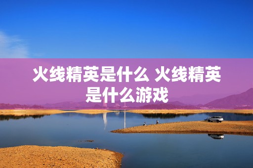 火线精英是什么 火线精英是什么游戏