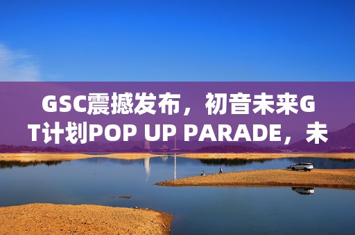 GSC震撼发布，初音未来GT计划POP UP PARADE，未来音乐盛宴即将启幕！