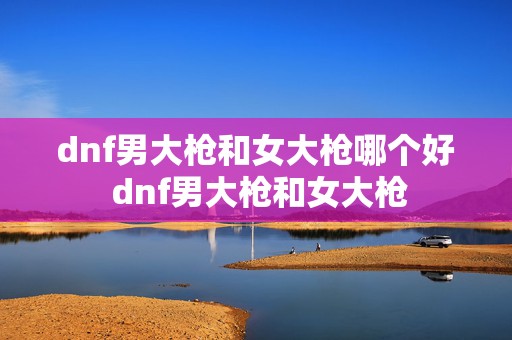 dnf男大枪和女大枪哪个好 dnf男大枪和女大枪