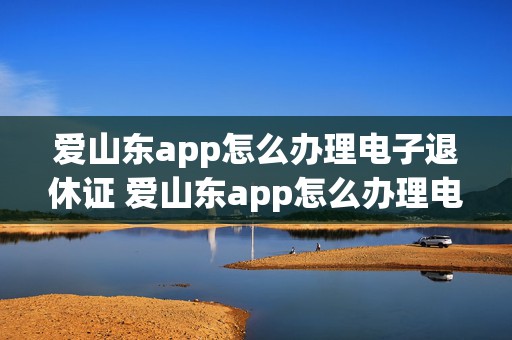 爱山东app怎么办理电子退休证 爱山东app怎么办理电子退休证申请