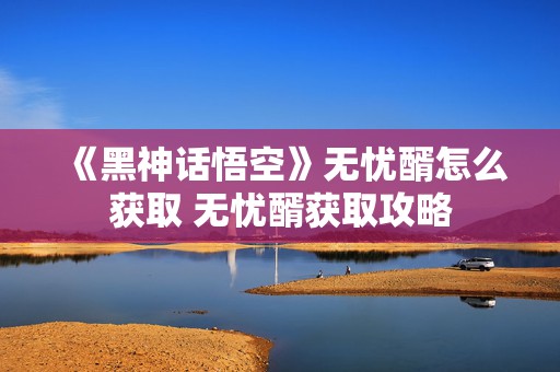 《黑神话悟空》无忧醑怎么获取 无忧醑获取攻略