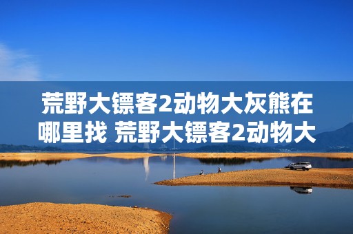 荒野大镖客2动物大灰熊在哪里找 荒野大镖客2动物大灰熊在哪里找的