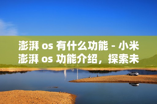 澎湃 os 有什么功能 - 小米澎湃 os 功能介绍，探索未来智能操作系统的无限可能