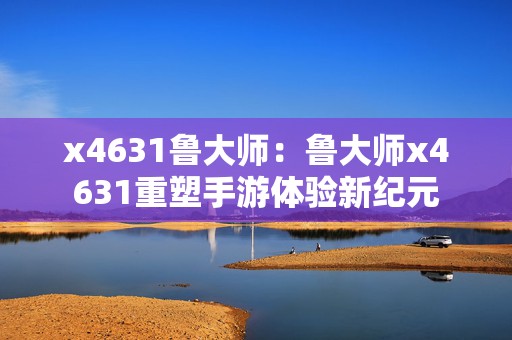 x4631鲁大师：鲁大师x4631重塑手游体验新纪元