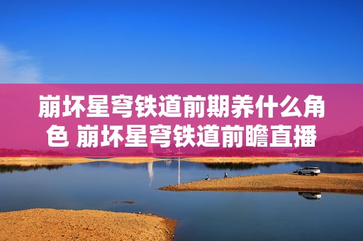 崩坏星穹铁道前期养什么角色 崩坏星穹铁道前瞻直播