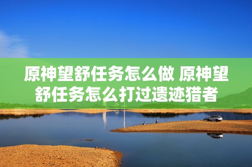 原神望舒任务怎么做 原神望舒任务怎么打过遗迹猎者