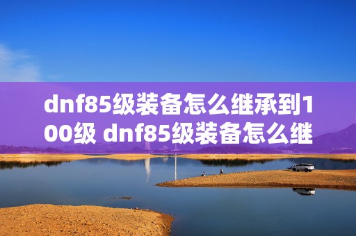 dnf85级装备怎么继承到100级 dnf85级装备怎么继承