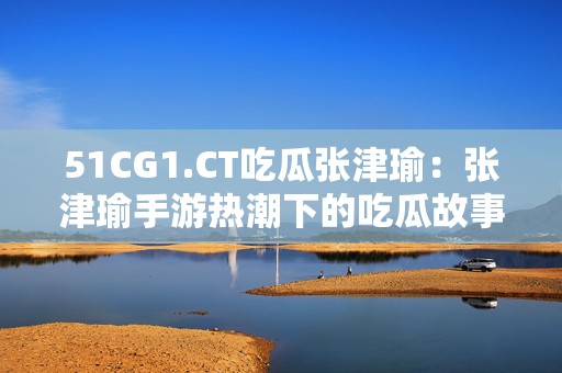 51CG1.CT吃瓜张津瑜：张津瑜手游热潮下的吃瓜故事