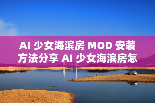 AI 少女海滨房 MOD 安装方法分享 AI 少女海滨房怎么建造，掌握这些技巧，让你的海滨房独具魅力