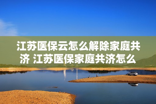 江苏医保云怎么解除家庭共济 江苏医保家庭共济怎么绑定