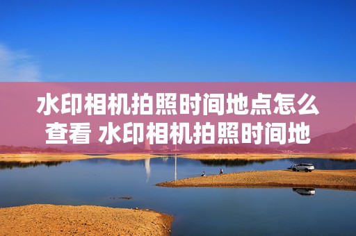 水印相机拍照时间地点怎么查看 水印相机拍照时间地点怎么查看不了