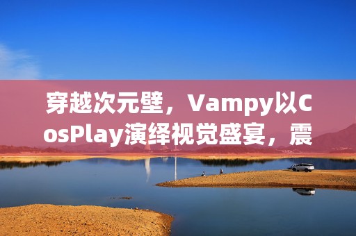 穿越次元壁，Vampy以CosPlay演绎视觉盛宴，震撼心灵的艺术之旅！