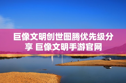 巨像文明创世图腾优先级分享 巨像文明手游官网