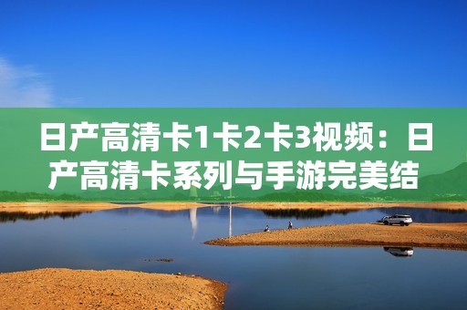 日产高清卡1卡2卡3视频：日产高清卡系列与手游完美结合的全新体验