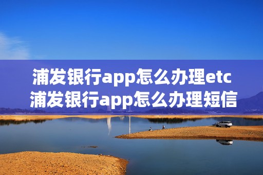 浦发银行app怎么办理etc 浦发银行app怎么办理短信业务