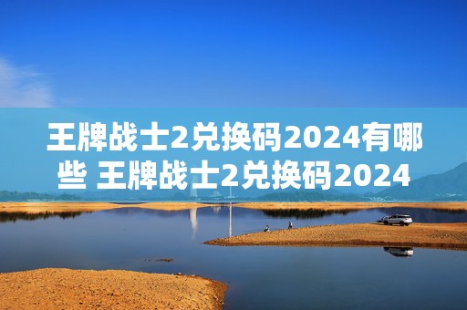 王牌战士2兑换码2024有哪些 王牌战士2兑换码2024有哪些皮肤