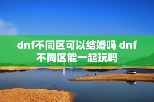 dnf不同区可以结婚吗 dnf不同区能一起玩吗