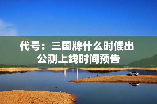 代号：三国牌什么时候出 公测上线时间预告