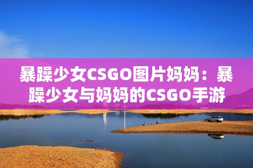 暴躁少女CSGO图片妈妈：暴躁少女与妈妈的CSGO手游对决