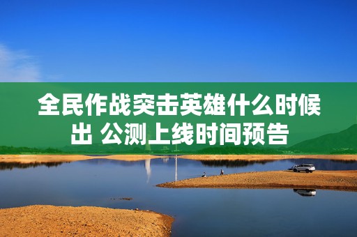 全民作战突击英雄什么时候出 公测上线时间预告