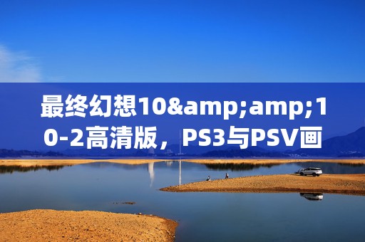 最终幻想10&amp;10-2高清版，PS3与PSV画质盛宴，谁更胜一筹？