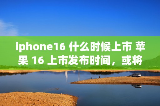 iphone16 什么时候上市 苹果 16 上市发布时间，或将引领科技新潮流