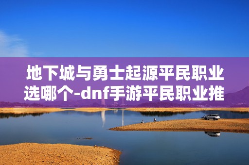 地下城与勇士起源平民职业选哪个-dnf手游平民职业推荐，新手必看的平民职业选择秘籍