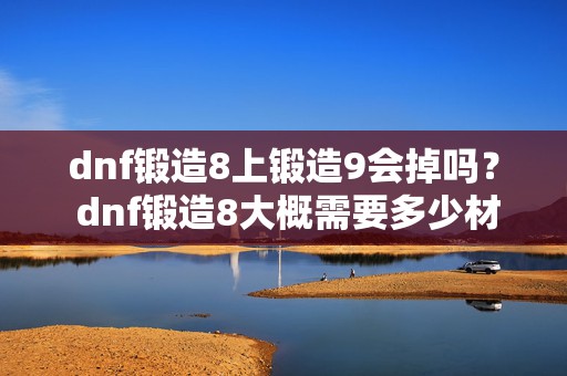 dnf锻造8上锻造9会掉吗？ dnf锻造8大概需要多少材料