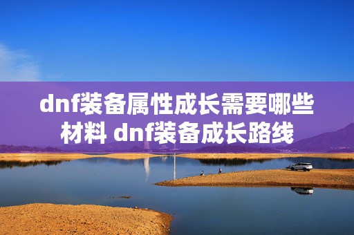 dnf装备属性成长需要哪些材料 dnf装备成长路线