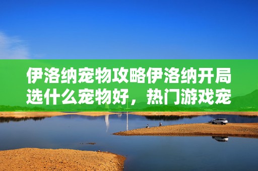 伊洛纳宠物攻略伊洛纳开局选什么宠物好，热门游戏宠物抉择秘籍