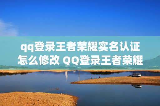 qq登录王者荣耀实名认证怎么修改 QQ登录王者荣耀显示未成年明明已经成年了如何更改