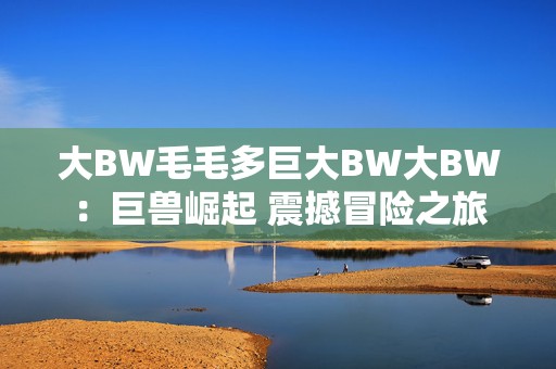 大BW毛毛多巨大BW大BW：巨兽崛起 震撼冒险之旅