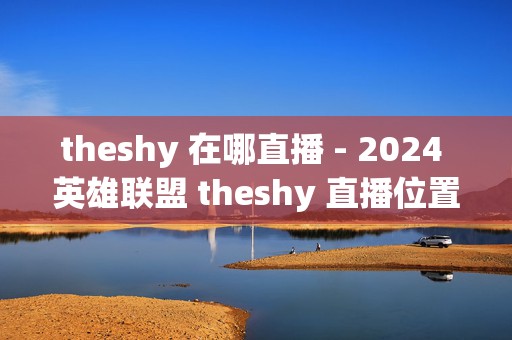 theshy 在哪直播 - 2024 英雄联盟 theshy 直播位置介绍，带你走进电竞大神的直播世界