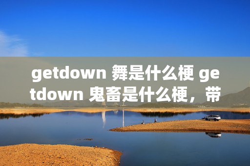 getdown 舞是什么梗 getdown 鬼畜是什么梗，带你深入了解这两个网络热词