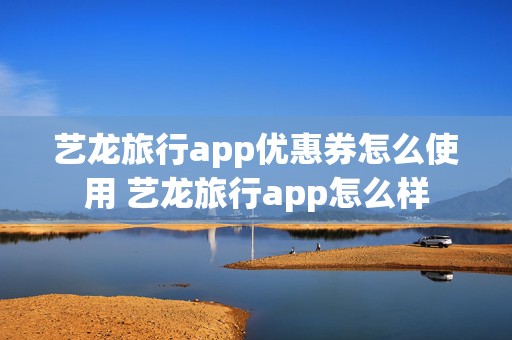 艺龙旅行app优惠券怎么使用 艺龙旅行app怎么样