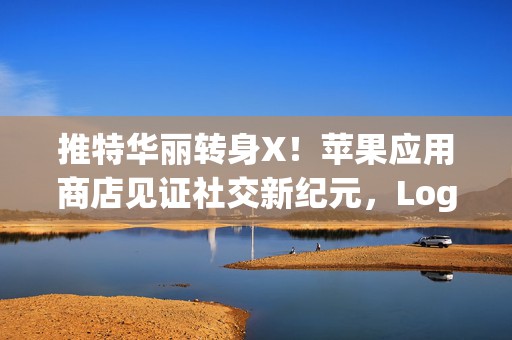 推特华丽转身X！苹果应用商店见证社交新纪元，Logo与名称全面革新