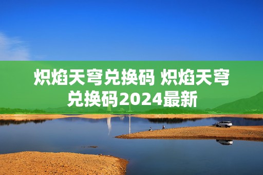 炽焰天穹兑换码 炽焰天穹兑换码2024最新