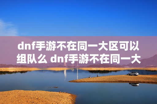 dnf手游不在同一大区可以组队么 dnf手游不在同一大区怎么组队