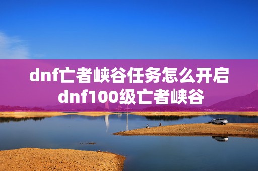 dnf亡者峡谷任务怎么开启 dnf100级亡者峡谷