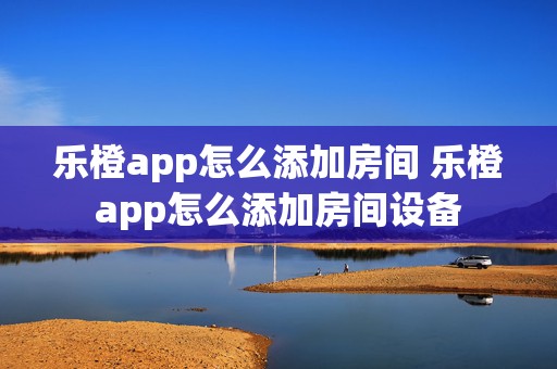 乐橙app怎么添加房间 乐橙app怎么添加房间设备