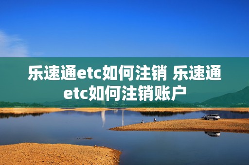 乐速通etc如何注销 乐速通etc如何注销账户