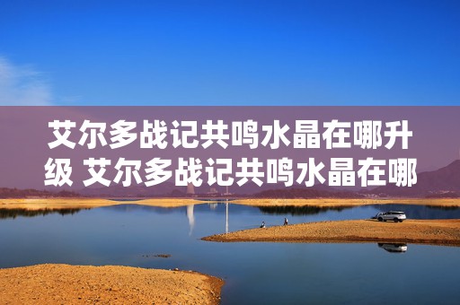 艾尔多战记共鸣水晶在哪升级 艾尔多战记共鸣水晶在哪升级的