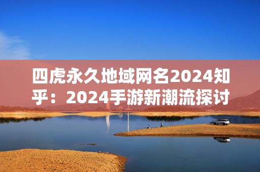 四虎永久地域网名2024知乎：2024手游新潮流探讨与四虎永久地域网名的结合