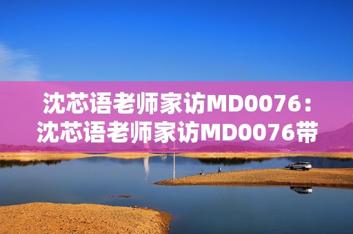 沈芯语老师家访MD0076：沈芯语老师家访MD0076带你发现手游中的教育新视角