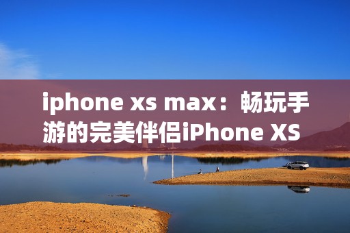 iphone xs max：畅玩手游的完美伴侣iPhone XS Max体验探秘