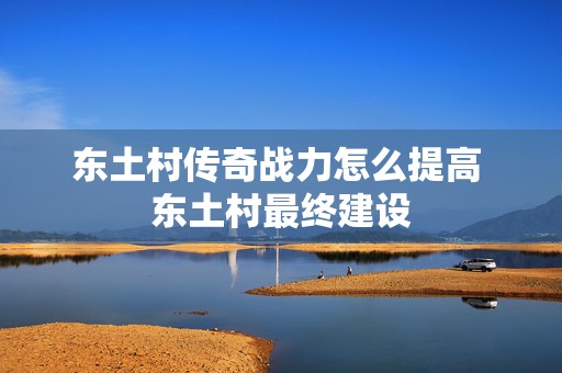 东土村传奇战力怎么提高 东土村最终建设