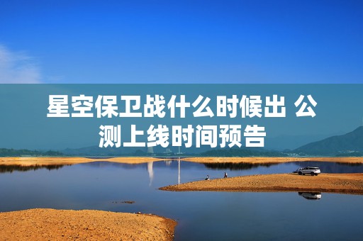 星空保卫战什么时候出 公测上线时间预告