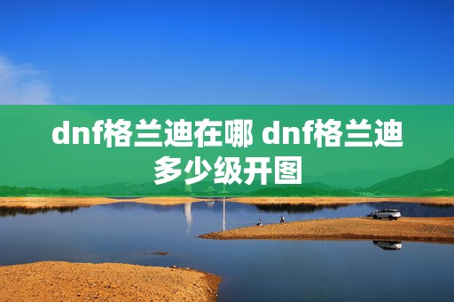 dnf格兰迪在哪 dnf格兰迪多少级开图