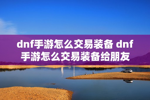 dnf手游怎么交易装备 dnf手游怎么交易装备给朋友