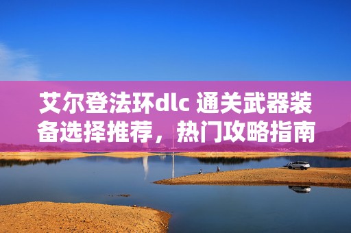 艾尔登法环dlc 通关武器装备选择推荐，热门攻略指南大揭秘